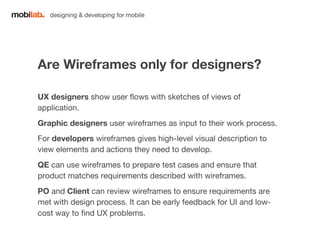 designing & developing for mobile 
Are Wireframes only for designers? 
UX designers show user flows with sketches of views of 
application. 
Graphic designers user wireframes as input to their work process. 
For developers wireframes gives high-level visual description to 
view elements and actions they need to develop. 
QE can use wireframes to prepare test cases and ensure that 
product matches requirements described with wireframes. 
PO and Client can review wireframes to ensure requirements are 
met with design process. It can be early feedback for UI and low-cost 
way to find UX problems. 
 