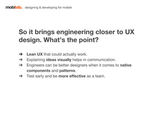 designing & developing for mobile 
So it brings engineering closer to UX 
design. What’s the point? 
➔ Lean UX that could actually work. 
➔ Explaining ideas visually helps in communication. 
➔ Engineers can be better designers when it comes to native 
components and patterns. 
➔ Test early and be more effective as a team. 
 