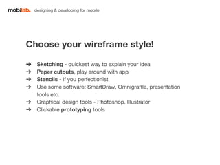 designing & developing for mobile 
Choose your wireframe style! 
➔ Sketching - quickest way to explain your idea 
➔ Paper cutouts, play around with app 
➔ Stencils - if you perfectionist 
➔ Use some software: SmartDraw, Omnigraffle, presentation 
tools etc. 
➔ Graphical design tools - Photoshop, Illustrator 
➔ Clickable prototyping tools 
 