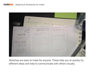 designing & developing for mobile 
Sketches are easy to make for anyone. These help you to quickly try 
different ideas and help to communicate with others visually. 
 