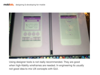 designing & developing for mobile 
Using designer tools is not really recommended. They are good 
when high-fidelity wireframes are needed. In engineering its usually 
not good idea to mix UX concepts with GUI. 
 