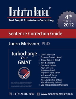 4th
Edition
2012
Sentence Correction Guide
Turbocharge
Your
GMAT
®
Joern Meissner, PhD
GMAT and GMAT CAT are registered trademarks of the
Graduate Management Admission Council (GMAC).
GMAC does not endorse nor is it affiliated in any way
with the owner of this product or any content herein.
+1 (212) 316-2000 www.manhattanreview.com
GMAT Idiom List
Common Errors to Avoid
Tested Topics in Detail
Tips & Strategies
Grammar Review
Noun & Pronoun
Adjective & Adverb
Preposition Types & Errors
Verb Voices & Tenses
Participle & Gerund
Mood, Punctuation & Clause
Words Frequently Confused
250 Realistic Practice Questions
 