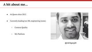 ● At Quora since 2012
● Currently leading two ML engineering teams:
○ Content Quality
○ ML Platform
A bit about me...
@nik...