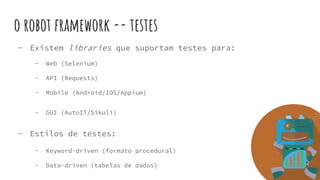 o robot framework -- testes
- Existem libraries que suportam testes para:
- Web (Selenium)
- API (Requests)
- Mobile (Android/IOS/Appium)
- GUI (AutoIT/Sikuli)
- Estilos de testes:
- Keyword-driven (formato procedural)
- Data-driven (tabelas de dados)
 