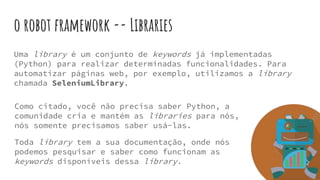 o robot framework -- Libraries
Uma library é um conjunto de keywords já implementadas
(Python) para realizar determinadas funcionalidades. Para
automatizar páginas web, por exemplo, utilizamos a library
chamada SeleniumLibrary.
Como citado, você não precisa saber Python, a
comunidade cria e mantém as libraries para nós,
nós somente precisamos saber usá-las.
Toda library tem a sua documentação, onde nós
podemos pesquisar e saber como funcionam as
keywords disponíveis dessa library.
 
