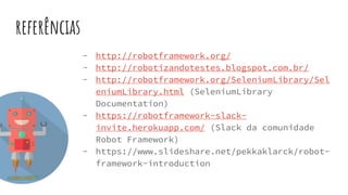 referências
- http://robotframework.org/
- http://robotizandotestes.blogspot.com.br/
- http://robotframework.org/SeleniumLibrary/Sel
eniumLibrary.html (SeleniumLibrary
Documentation)
- https://robotframework-slack-
invite.herokuapp.com/ (Slack da comunidade
Robot Framework)
- https://www.slideshare.net/pekkaklarck/robot-
framework-introduction
 