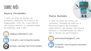 sobre nós
Mayara Fernandes
7 anos na área de testes de
software, bacharel em Ciência da
Computação, CTAL-TA, experiência
com testes manuais e automatizados
de desktop, web e API.
Paola Machado
5 anos na área de testes de
software, formada em Análise e
Desenvolvimento de Sistemas,
experiência com testes funcionais
manuais e automatizados de web e
API e testes de performance.
ammmayara@hotmail.com
github.com/mayribeirofernandes
linkedin.com/in/mayfernandes
paolasmachado@gmail.com
linkedin.com/in/paola-machado-
67788134
 