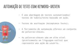 automação de testes com keyword-driven
- É uma abordagem de testes automatizados/
testes de tabela/teste baseado em ação.
- Testes de aceitação (Acceptance Tests).
- A ferramenta de automação oferece um conjunto
de palavras-chaves.
- As palavras-chaves são em alto nível
(praticamente em linguagem nativa) que
representa uma ação do usuário.
 
