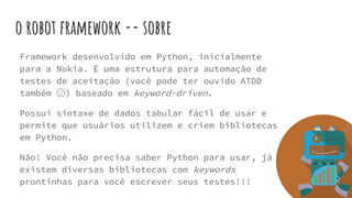 o robot framework -- sobre
Framework desenvolvido em Python, inicialmente
para a Nokia. É uma estrutura para automação de
testes de aceitação (você pode ter ouvido ATDD
também 😉) baseado em keyword-driven.
Possui sintaxe de dados tabular fácil de usar e
permite que usuários utilizem e criem bibliotecas
em Python.
Não! Você não precisa saber Python para usar, já
existem diversas bibliotecas com keywords
prontinhas para você escrever seus testes!!!
 