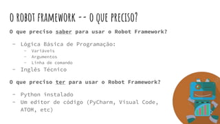 o robot framework -- o que preciso?
O que preciso saber para usar o Robot Framework?
- Lógica Básica de Programação:
- Variáveis
- Argumentos
- Linha de comando
- Inglês Técnico
O que preciso ter para usar o Robot Framework?
- Python instalado
- Um editor de código (PyCharm, Visual Code,
ATOM, etc)
 