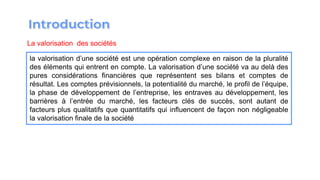 La valorisation des sociétés
la valorisation d’une société est une opération complexe en raison de la pluralité
des éléments qui entrent en compte. La valorisation d’une société va au delà des
pures considérations financières que représentent ses bilans et comptes de
résultat. Les comptes prévisionnels, la potentialité du marché, le profil de l’équipe,
la phase de développement de l’entreprise, les entraves au développement, les
barrières à l’entrée du marché, les facteurs clés de succès, sont autant de
facteurs plus qualitatifs que quantitatifs qui influencent de façon non négligeable
la valorisation finale de la société
 