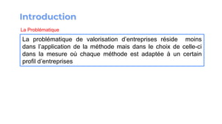 La Problématique
La problématique de valorisation d’entreprises réside moins
dans l’application de la méthode mais dans le choix de celle-ci
dans la mesure où chaque méthode est adaptée à un certain
profil d’entreprises
 