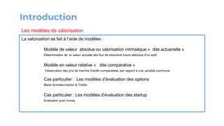 La valorisation se fait à l’aide de modèles :
Modèle de valeur absolue ou valorisation intrinsèque « dite actuarielle »
Détermination de la valeur actuelle des flux de trésorerie futurs attendus d'un actif.
Modèle en valeur relative « dite comparative »
l'observation des prix de marché d'actifs comparables, par rapport à une variable commune
Cas particulier : Les modèles d’évaluation des options
Black-Scholes-merton & Treillis
Cas particulier : Les modèles d’évaluation des startup
Evaluation post money
Les modèles de valorisation
 