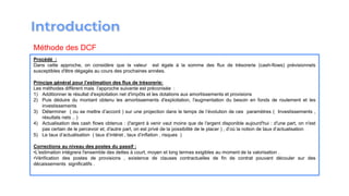 Procédé :
Dans cette approche, on considère que la valeur est égale à la somme des flux de trésorerie (cash-flows) prévisionnels
susceptibles d′être dégagés au cours des prochaines années.
Principe général pour l’estimation des flux de trésorerie:
Les méthodes diffèrent mais l’approche suivante est préconisée :
1) Additionner le résultat d′exploitation net d′impôts et les dotations aux amortissements et provisions
2) Puis déduire du montant obtenu les amortissements d′exploitation, l′augmentation du besoin en fonds de roulement et les
investissements
3) Déterminer ( ou se mettre d’accord ) sur une projection dans le temps de l’évolution de ces paramètres ( Investissements ,
résultats nets .. )
4) Actualisation des cash flows obtenus : (l′argent à venir vaut moins que de l′argent disponible aujourd′hui : d′une part, on n′est
pas certain de le percevoir et, d′autre part, on est privé de la possibilité de le placer ) , d’où la notion de taux d’actualisation
5) Le taux d’actualisation ( taux d’intéret , taux d’inflation , risques )
Corrections au niveau des postes du passif :
•L′estimation intégrera l′ensemble des dettes à court, moyen et long termes exigibles au moment de la valorisation .
•Vérification des postes de provisions , existence de clauses contractuelles de fin de contrat pouvant découler sur des
décaissements significatifs .
Méthode des DCF
 