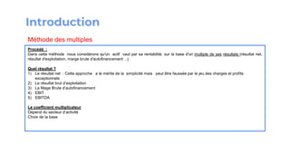 Procédé :
Dans cette méthode nous considérons qu′un actif vaut par sa rentabilité, sur la base d′un multiple de ses résultats (résultat net,
résultat d′exploitation, marge brute d′autofinancement ..)
Quel résultat ?
1) Le résultat net : Cette approche a le mérite de la simplicité mais peut être faussée par le jeu des charges et profits
exceptionnels
2) Le résultat brut d’exploitation
3) La Mage Brute d’autofinancement
4) EBIT
5) EBITDA
Le coefficient multiplicateur
Dépend du secteur d’activité
Choix de la base
Méthode des multiples
 