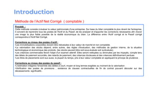 Procédé :
Cette méthode consiste à évaluer la valeur patrimoniale d′une entreprise. Sur base du bilan comptable le plus récent de l′entreprise,
il convient de reprendre tous les postes de l′Actif et du Passif, de les analyser et d′apporter les corrections nécessaires afin d′avoir
une image la plus fiable possible de la réalité économique du bilan. La différence entre l′Actif corrigé et le Passif corrigé
correspondra à l′Actif Net Corrigé.
Corrections au niveau des postes d’actif :
•Les immobilisations corporelles doivent être réévaluées à leur valeur de marché et non comptable.
•La valorisation des stocks dépend, entre autres, des règles d′évaluation, des méthodes de gestion interne, de la situation
technologique et économique des produits. (les stocks peuvent être soit sous-évalués soit surévalués).
•Les créances commerciales feront l′objet d′un examen attentif. Elles seront nettoyées ou diminuées par les impayés, compte tenu
des délais de paiement accordés, des retards de paiement, des créances douteuses et des créances définitivement perdues.
•Les titres de placements sont eux aussi, la plupart du temps, pris à leur valeur comptable en appliquant le principe de prudence .
Corrections au niveau des postes du passif :
•L′estimation intégrera l′ensemble des dettes à court, moyen et long termes exigibles au moment de la valorisation .
•Vérification des postes de provisions , existence de clauses contractuelles de fin de contrat pouvant découler sur des
décaissements significatifs .
Méthode de l’Actif Net Corrigé ( comptable )
 