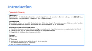 Présentation :
Cette méthode a été élaborée dans les années soixante et porte le nom de ses auteurs . Son nom technique est le DDM ( Dividend
Discount Model ) . Elle évalue le prix d’une action ( donc d’une entreprises )
Principe de base :
Cette méthode se base sur le modèle d’actualisation des dividendes : Le prix d’une action correspond à la somme des flux futurs
de dividendes générés par l’entreprise, actualisés au taux de rentabilité exigé par les actionnaires
Hypothèses ajoutées par Gordon & Shapiro :
H1 : Les dividendes augmentent à un taux constant g, année après année (hypothèse de croissance perpétuelle des bénéfices) .
H2 : Le pay-out ratio (taux de distribution des bénéfices) est identique tous les ans
H3 : La période de distribution des dividendes est infinie.
Formule :
V = D / (r – g)
Avec :
V= valorisation
D = dividende de l’année retenue (généralement le dernier exercice)
r = taux de rentabilité exigé par les actionnaires
g = taux de croissance des bénéfices
Gordon & Shapiro
 