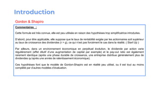 Commentaires :
Cette formule est très connue, elle est peu utilisée en raison des hypothèses trop simplificatrice introduites.
D’abord, pour être applicable, elle suppose que le taux de rentabilité exigée par les actionnaires soit supérieur
au taux de croissance des dividendes (r > g), ce qui n’est pas forcément le cas dans la réalité. ( Start Up )
Par ailleurs, dans un environnement économique en perpétuel évolution, le dividende par action varie
régulièrement (effet dilutif d’une augmentation de capital par exemple) et le pay-out ratio est également
rarement identique (après une phase durable de croissance, une entreprise distribue généralement plus de
dividendes qu’après une année de ralentissement économique).
Ces hypothèses font que le modèle de Gordon-Shapiro est en réalité peu utilisé, ou il est tout au moins
complété par d’autres modèles d’évaluation.
Gordon & Shapiro
 