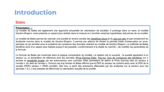 Présentation :
Le modèle de Bates est également une approche actuarielle de valorisation de sociétés. Il prolonge dans un sens, le modèle
Gordon-Shapiro, mais présente un aspect plus réaliste dans la mesure où il annihile certaines hypothèses réductrices de ce modèle
Le modèle de Bates permet de valoriser une société en tenant compte des bénéfices futurs et du pay-out ratio et pas simplement du
dividende comme dans le modèle de Gordon-Shapiro. Il permet par ailleurs de diviser la période totale d’observation en sous-
périodes ce qui annihile ainsi le problème de constance des données inhérent au modèle de Gordon-Shapiro. La méthode de Bates
bénéficie ainsi d’un aspect plus réaliste puisqu’il est possible –conformément à la réalité du marché – de modifier les paramètres de
la formule
La formule de Bates est construite dans la logique comparative du modèle. La relation est la suivante : la société appartient à un
secteur ou un échantillon de référence dont les données (Price Earning Ratio, Pay-out, taux de croissance des bénéfices sur n
années et rentabilité exigée par les actionnaires) sont connues. Elles permettent de définir le Price Earning ratio du secteur à
l’année n. Au delà de l’année n, l’horizon est trop lointain et Bates affirme que le PER du secteur se confond alors avec le PER de la
société (PERn secteur = PERn société). Dès lors, à partir des prévisions effectuées par les analystes sur le secteur pour les
périodes 1 à n, il est possible de déterminer la valorisation actuelle de la société
Bates
 