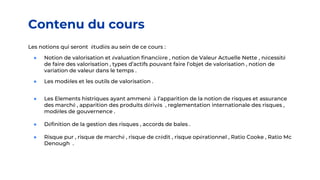Contenu du cours
Les notions qui seront étudiés au sein de ce cours :
● Notion de valorisation et évaluation financière , notion de Valeur Actuelle Nette , nécessité
de faire des valorisation , types d’actifs pouvant faire l’objet de valorisation , notion de
variation de valeur dans le temps .
● Les modèles et les outils de valorisation .
● Les Elements histriques ayant ammené à l’apparition de la notion de risques et assurance
des marché , apparition des produits dérivés , reglementation internationale des risques ,
modèles de gouvernence .
● Définition de la gestion des risques , accords de bales .
● Risque pur , risque de marché , risque de crédit , risque opérationnel , Ratio Cooke , Ratio Mc
Denough .
 