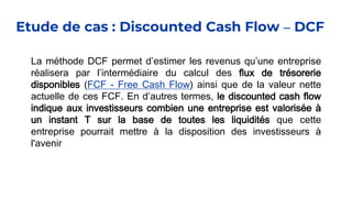 Etude de cas : Discounted Cash Flow – DCF
La méthode DCF permet d’estimer les revenus qu’une entreprise
réalisera par l’intermédiaire du calcul des flux de trésorerie
disponibles (FCF - Free Cash Flow) ainsi que de la valeur nette
actuelle de ces FCF. En d’autres termes, le discounted cash flow
indique aux investisseurs combien une entreprise est valorisée à
un instant T sur la base de toutes les liquidités que cette
entreprise pourrait mettre à la disposition des investisseurs à
l'avenir
 