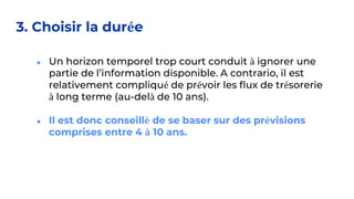 3. Choisir la durée
● Un horizon temporel trop court conduit à ignorer une
partie de l’information disponible. A contrario, il est
relativement compliqué de prévoir les flux de trésorerie
à long terme (au-delà de 10 ans).
● Il est donc conseillé de se baser sur des prévisions
comprises entre 4 à 10 ans.
 