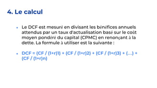 4. Le calcul
● Le DCF est mesuré en divisant les bénéfices annuels
attendus par un taux d'actualisation basé sur le coût
moyen pondéré du capital (CPMC) en renonçant à la
dette. La formule à utiliser est la suivante :
● DCF = (CF / (1+r)1) + (CF / (1+r)2) + (CF / (1+r)3) + (…) +
(CF / (1+r)n)
 
