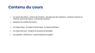 Contenu du cours
● Le risque de défaut , notion de notation , les agences de notations , notation externe et
interne , prime de risque , critères de notation .
● Notation et conflits d’intérets .
● Le risque pays , le risque économique , le risque politique .
● Le risque de taux , Origine et couverture possible .
● Les options , définitions , caractéristiques et types .
 