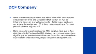 DCF Company
● Dans notre exemple, la valeur actuelle s’élève ainsi à 955 371€ sur
une période de trois ans. L'équation DCF traduit les flux de
trésorerie futurs en leur valeur actuelle . Cette valeur est basée
sur le taux de rendement (15 % dans cet exemple) que l’on peut
pouvoir obtenir aujourd'hui.
● Dans ce cas, le taux de croissance (15%) est plus élevé que le flux
de trésorerie de l’ entreprise (5%). Un taux de croissance plus élevé
signifie que les versions actualisées des futurs flux de trésorerie se
déprécieront chaque année jusqu'à ce qu'elles atteignent zéro.
 