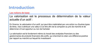 La valorisation est le processus de détermination de la valeur
actuelle d’un actif :
En finance, la valorisation d'un actif, qui peut être matérialisé par une action ou d'autres types
de titres, vise à attribuer une valeur à ce titre afin de la comparer au prix de marché et de
déterminer s'il est opportun ou non de l'acheter
La valorisation est le fondement même du travail des analystes financiers ou des
gestionnaires de produits financiers dits actifs, qui cherchent à créer une différence positive
par rapport au marché sur lequel ils investissent
Les notions de base
 