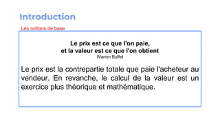 Le prix est ce que l'on paie,
et la valeur est ce que l'on obtient
Warren Buffet
Le prix est la contrepartie totale que paie l'acheteur au
vendeur. En revanche, le calcul de la valeur est un
exercice plus théorique et mathématique.
Les notions de base
 