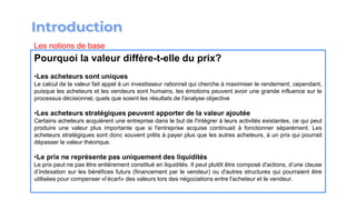 Pourquoi la valeur diffère-t-elle du prix?
•Les acheteurs sont uniques
Le calcul de la valeur fait appel à un investisseur rationnel qui cherche à maximiser le rendement; cependant,
puisque les acheteurs et les vendeurs sont humains, les émotions peuvent avoir une grande influence sur le
processus décisionnel, quels que soient les résultats de l'analyse objective
•Les acheteurs stratégiques peuvent apporter de la valeur ajoutée
Certains acheteurs acquièrent une entreprise dans le but de l'intégrer à leurs activités existantes, ce qui peut
produire une valeur plus importante que si l'entreprise acquise continuait à fonctionner séparément. Les
acheteurs stratégiques sont donc souvent prêts à payer plus que les autres acheteurs, à un prix qui pourrait
dépasser la valeur théorique.
•Le prix ne représente pas uniquement des liquidités
Le prix peut ne pas être entièrement constitué en liquidités. Il peut plutôt être composé d'actions, d’une clause
d’indexation sur les bénéfices futurs (financement par le vendeur) ou d'autres structures qui pourraient être
utilisées pour compenser «l’écart» des valeurs lors des négociations entre l'acheteur et le vendeur.
Les notions de base
 