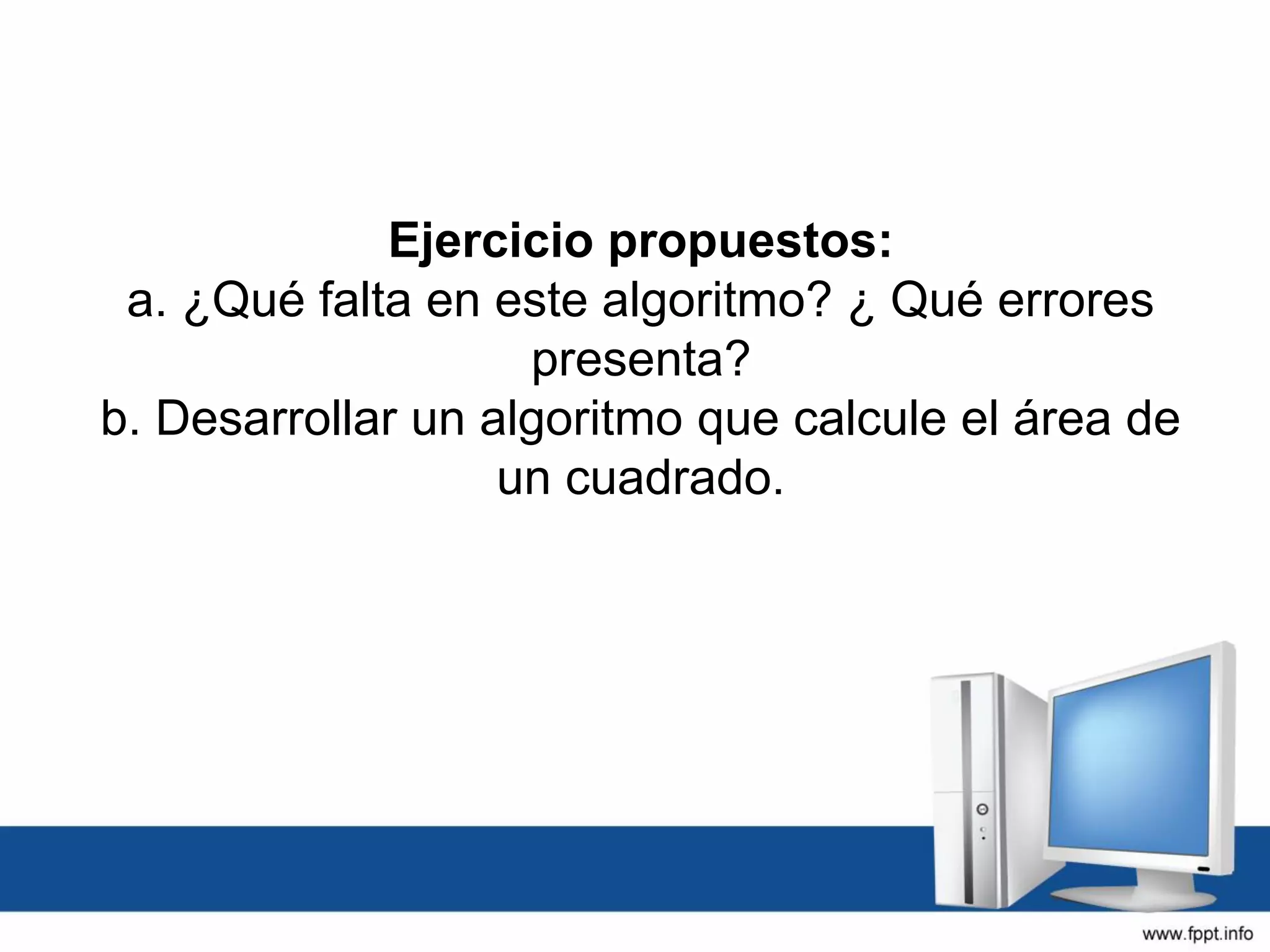 Ejercicio propuestos:
a. ¿Qué falta en este algoritmo? ¿ Qué errores
presenta?
b. Desarrollar un algoritmo que calcule el área de
un cuadrado.
 