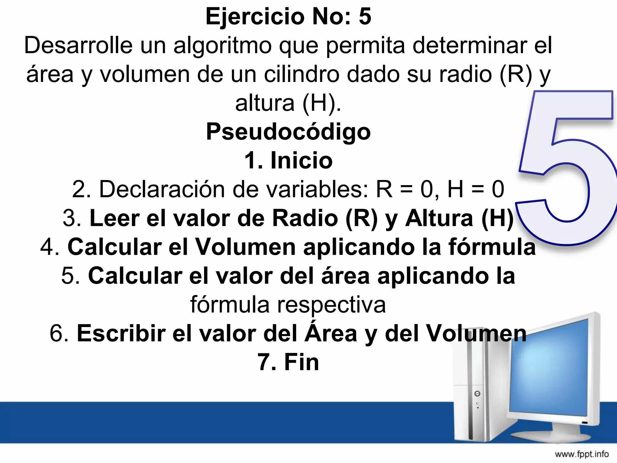Ejercicio No: 5
Desarrolle un algoritmo que permita determinar el
área y volumen de un cilindro dado su radio (R) y
altura (H).
Pseudocódigo
1. Inicio
2. Declaración de variables: R = 0, H = 0
3. Leer el valor de Radio (R) y Altura (H)
4. Calcular el Volumen aplicando la fórmula
5. Calcular el valor del área aplicando la
fórmula respectiva
6. Escribir el valor del Área y del Volumen
7. Fin
 
