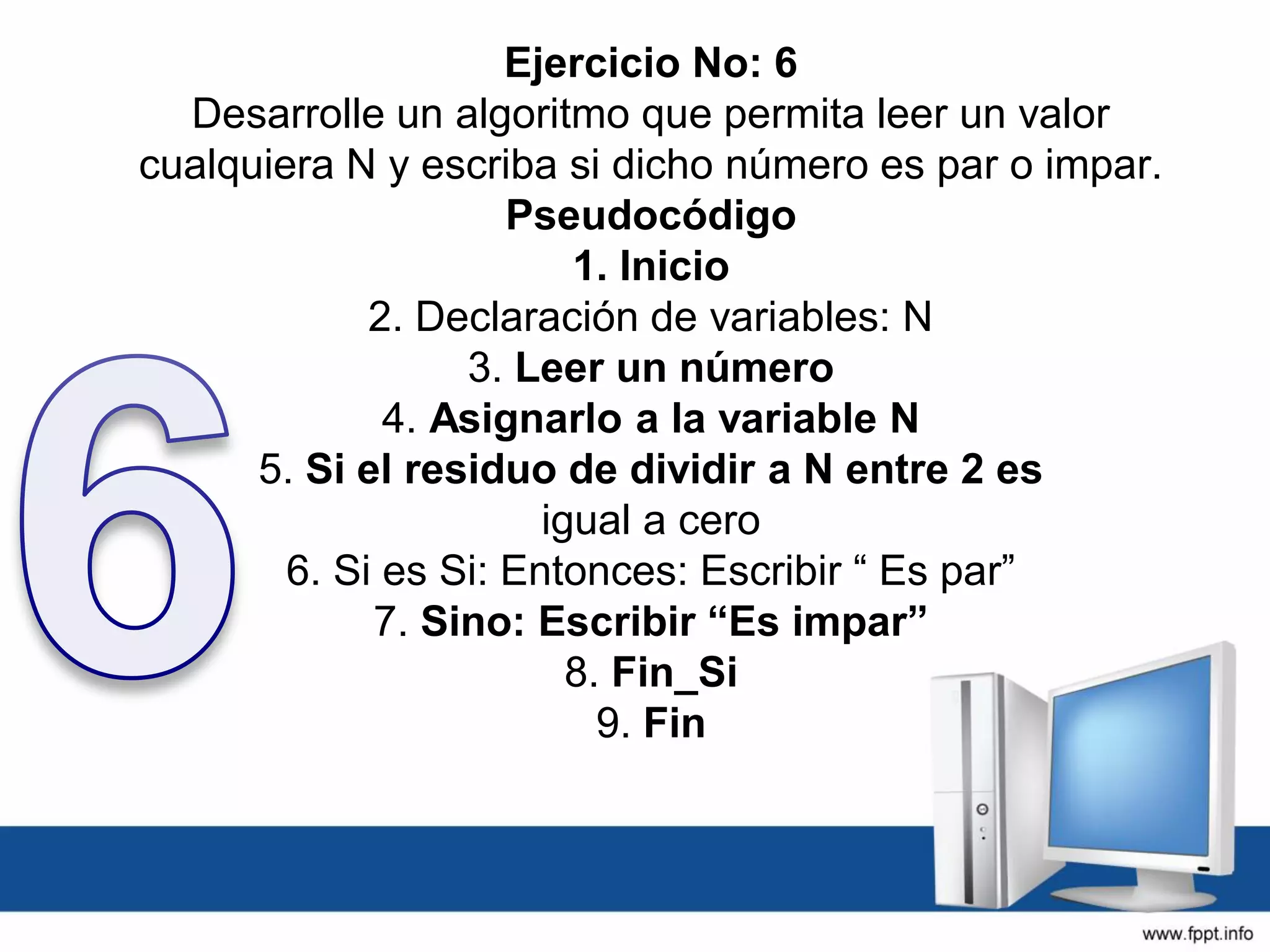 Ejercicio No: 6
Desarrolle un algoritmo que permita leer un valor
cualquiera N y escriba si dicho número es par o impar.
Pseudocódigo
1. Inicio
2. Declaración de variables: N
3. Leer un número
4. Asignarlo a la variable N
5. Si el residuo de dividir a N entre 2 es
igual a cero
6. Si es Si: Entonces: Escribir “ Es par”
7. Sino: Escribir “Es impar”
8. Fin_Si
9. Fin
 