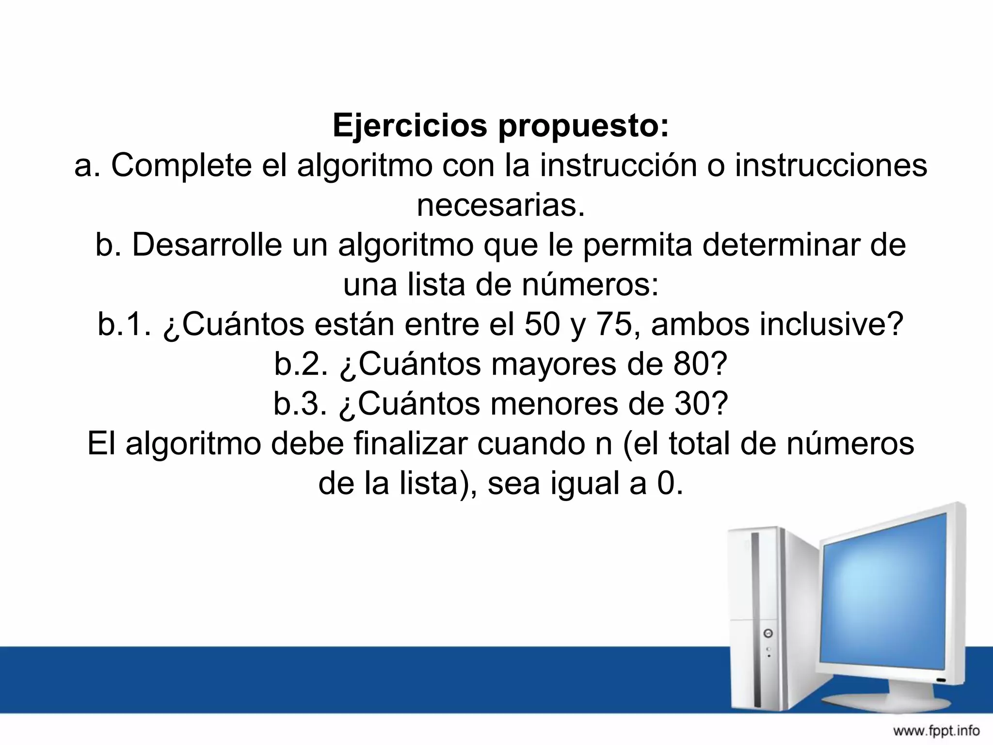 Ejercicios propuesto:
a. Complete el algoritmo con la instrucción o instrucciones
necesarias.
b. Desarrolle un algoritmo que le permita determinar de
una lista de números:
b.1. ¿Cuántos están entre el 50 y 75, ambos inclusive?
b.2. ¿Cuántos mayores de 80?
b.3. ¿Cuántos menores de 30?
El algoritmo debe finalizar cuando n (el total de números
de la lista), sea igual a 0.
 