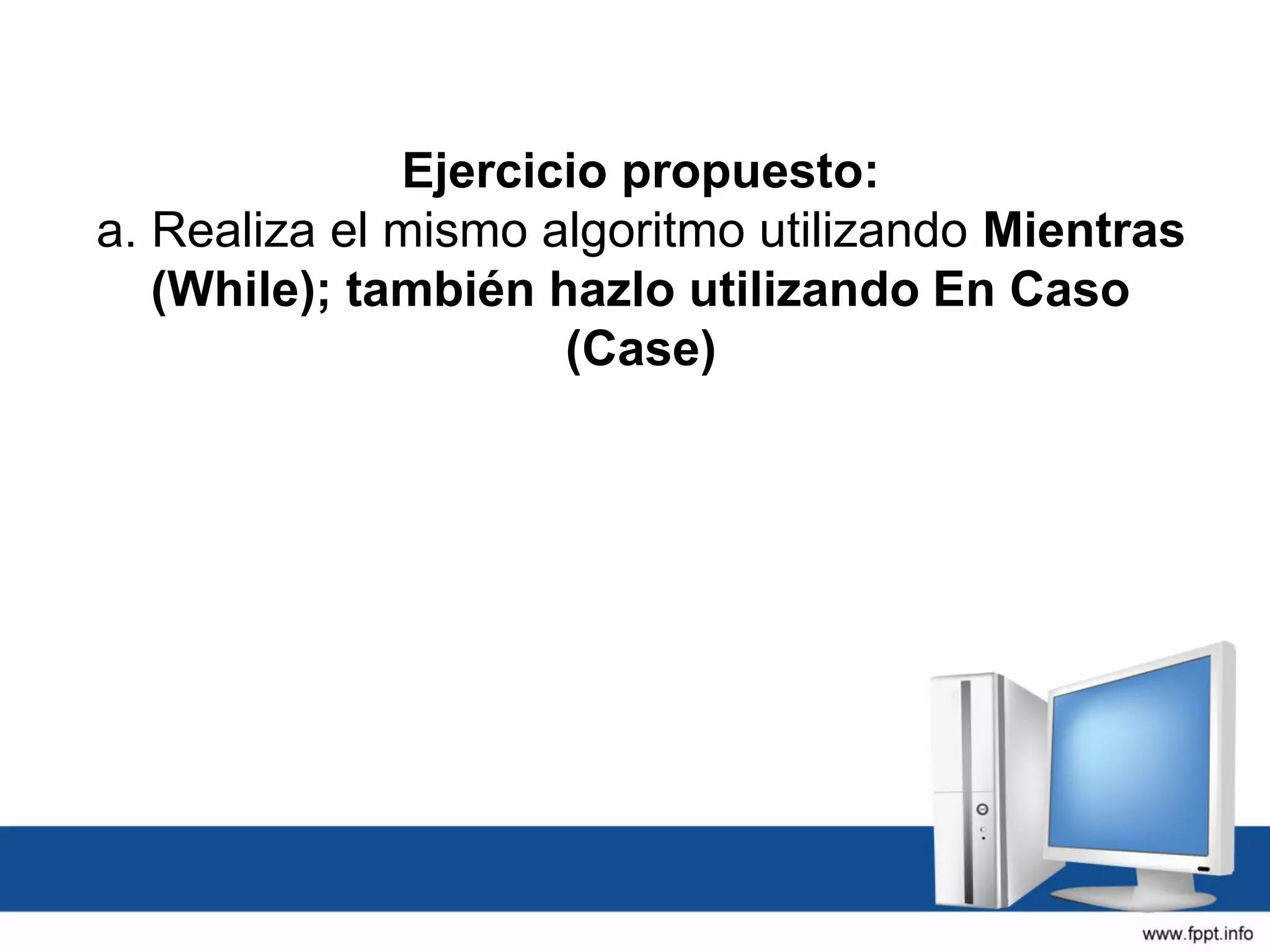 Ejercicio propuesto:
a. Realiza el mismo algoritmo utilizando Mientras
(While); también hazlo utilizando En Caso
(Case)
 