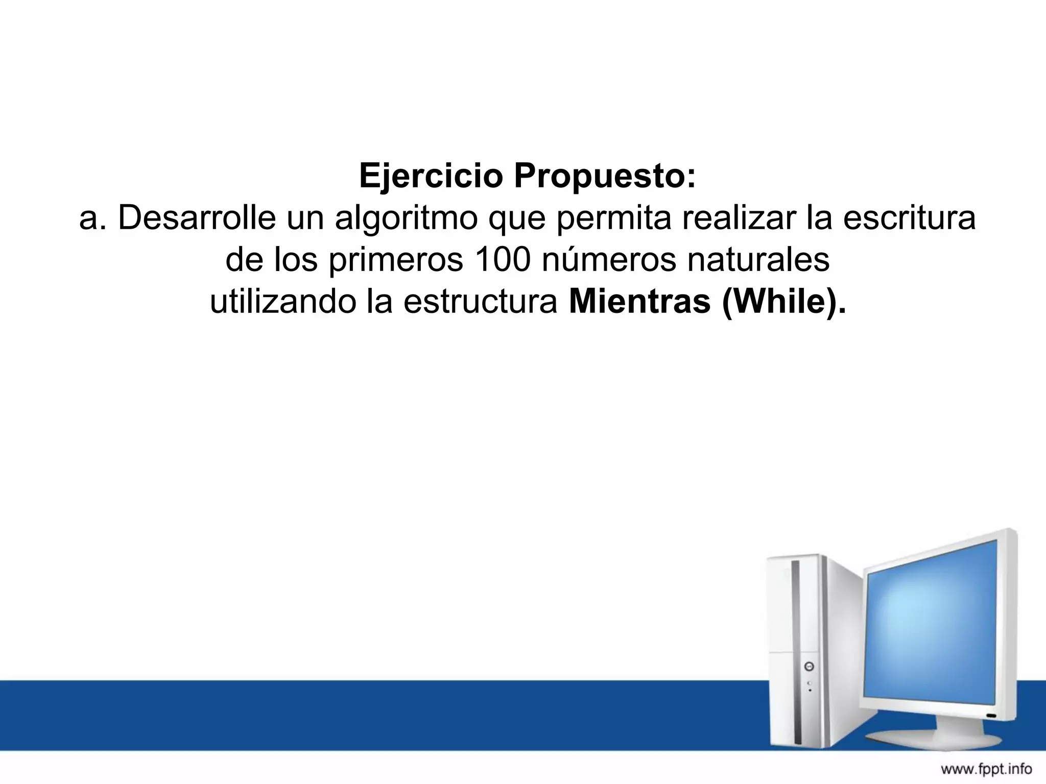 Ejercicio Propuesto:
a. Desarrolle un algoritmo que permita realizar la escritura
de los primeros 100 números naturales
utilizando la estructura Mientras (While).
 