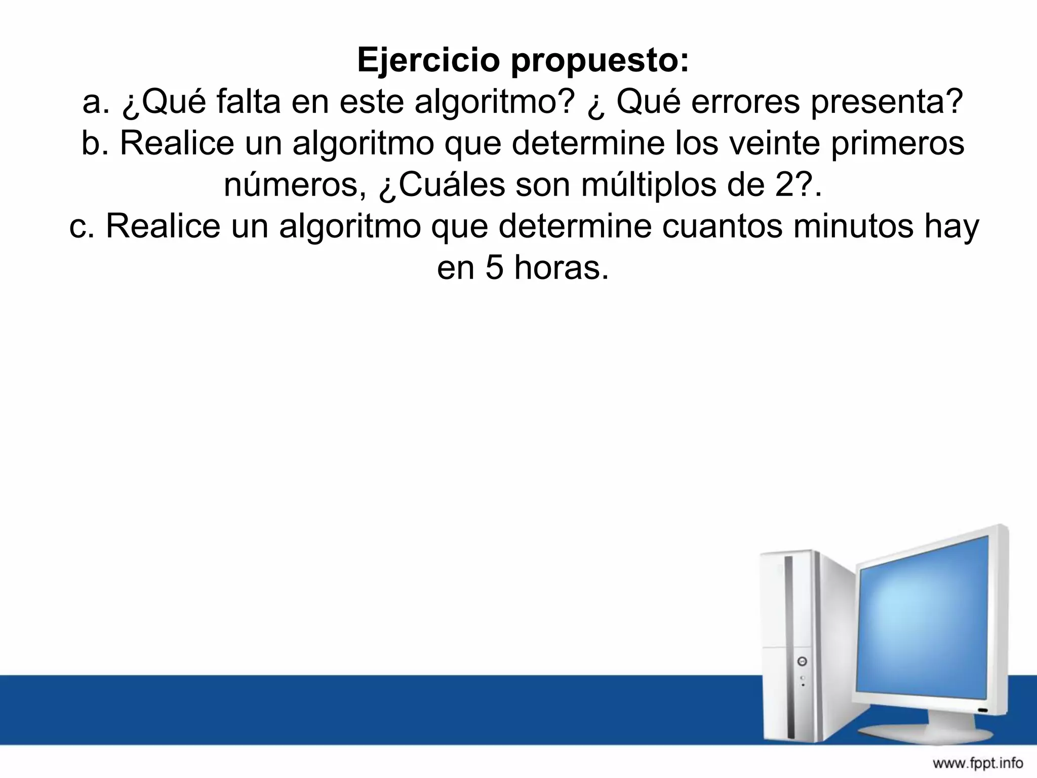 Ejercicio propuesto:
a. ¿Qué falta en este algoritmo? ¿ Qué errores presenta?
b. Realice un algoritmo que determine los veinte primeros
números, ¿Cuáles son múltiplos de 2?.
c. Realice un algoritmo que determine cuantos minutos hay
en 5 horas.
 