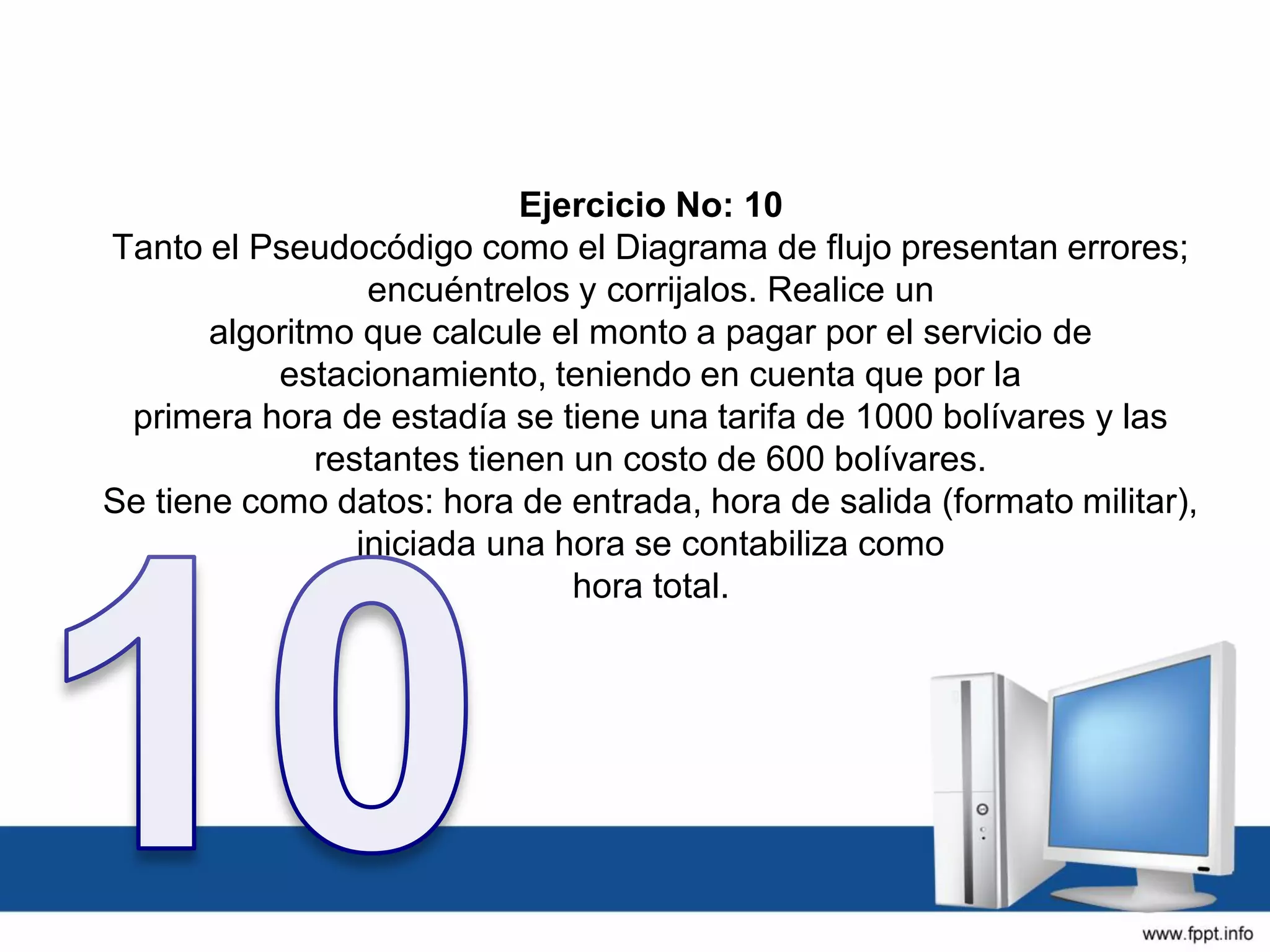 Ejercicio No: 10
Tanto el Pseudocódigo como el Diagrama de flujo presentan errores;
encuéntrelos y corrijalos. Realice un
algoritmo que calcule el monto a pagar por el servicio de
estacionamiento, teniendo en cuenta que por la
primera hora de estadía se tiene una tarifa de 1000 bolívares y las
restantes tienen un costo de 600 bolívares.
Se tiene como datos: hora de entrada, hora de salida (formato militar),
iniciada una hora se contabiliza como
hora total.
 