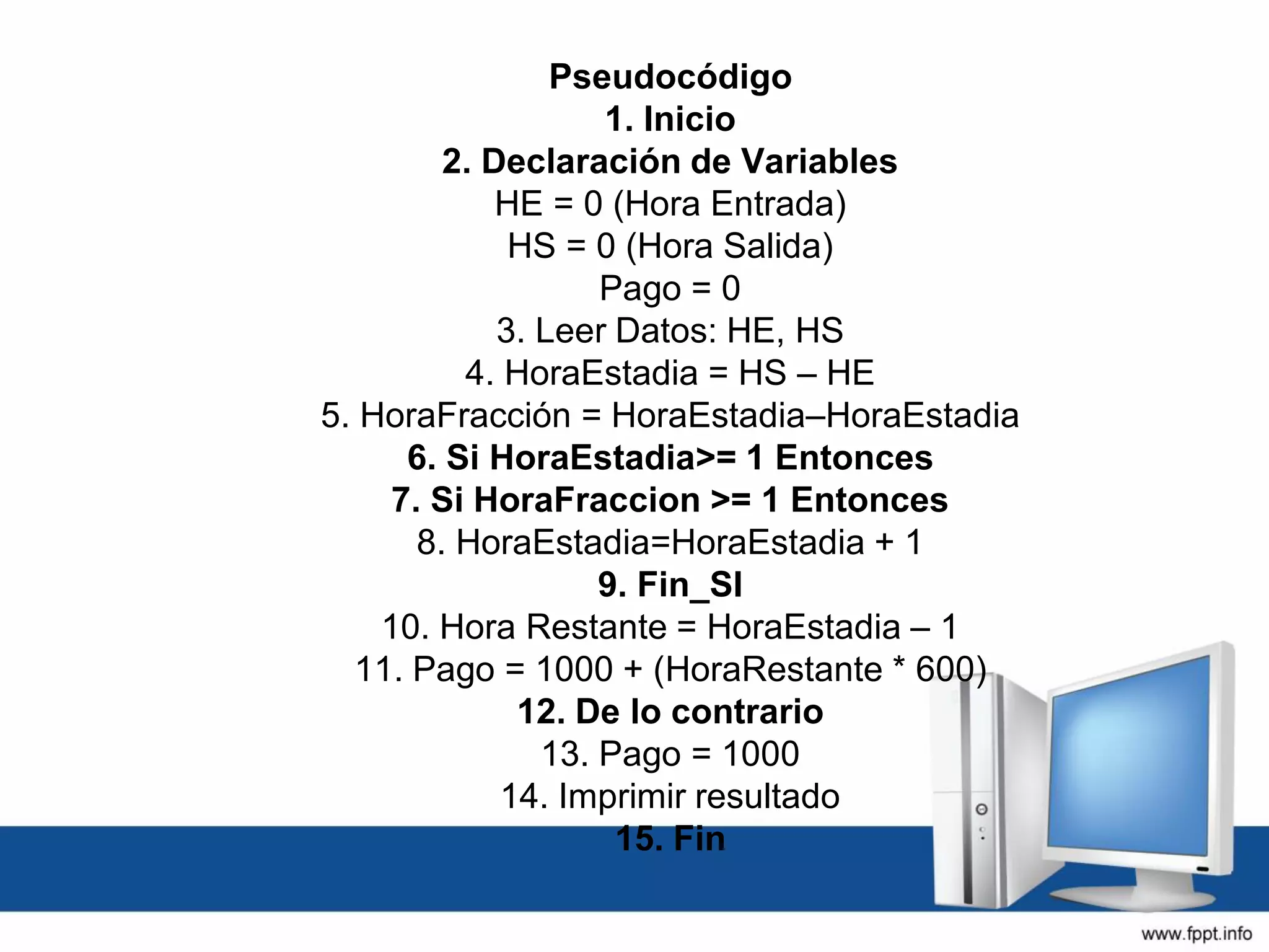 Pseudocódigo
1. Inicio
2. Declaración de Variables
HE = 0 (Hora Entrada)
HS = 0 (Hora Salida)
Pago = 0
3. Leer Datos: HE, HS
4. HoraEstadia = HS – HE
5. HoraFracción = HoraEstadia–HoraEstadia
6. Si HoraEstadia>= 1 Entonces
7. Si HoraFraccion >= 1 Entonces
8. HoraEstadia=HoraEstadia + 1
9. Fin_SI
10. Hora Restante = HoraEstadia – 1
11. Pago = 1000 + (HoraRestante * 600)
12. De lo contrario
13. Pago = 1000
14. Imprimir resultado
15. Fin
 