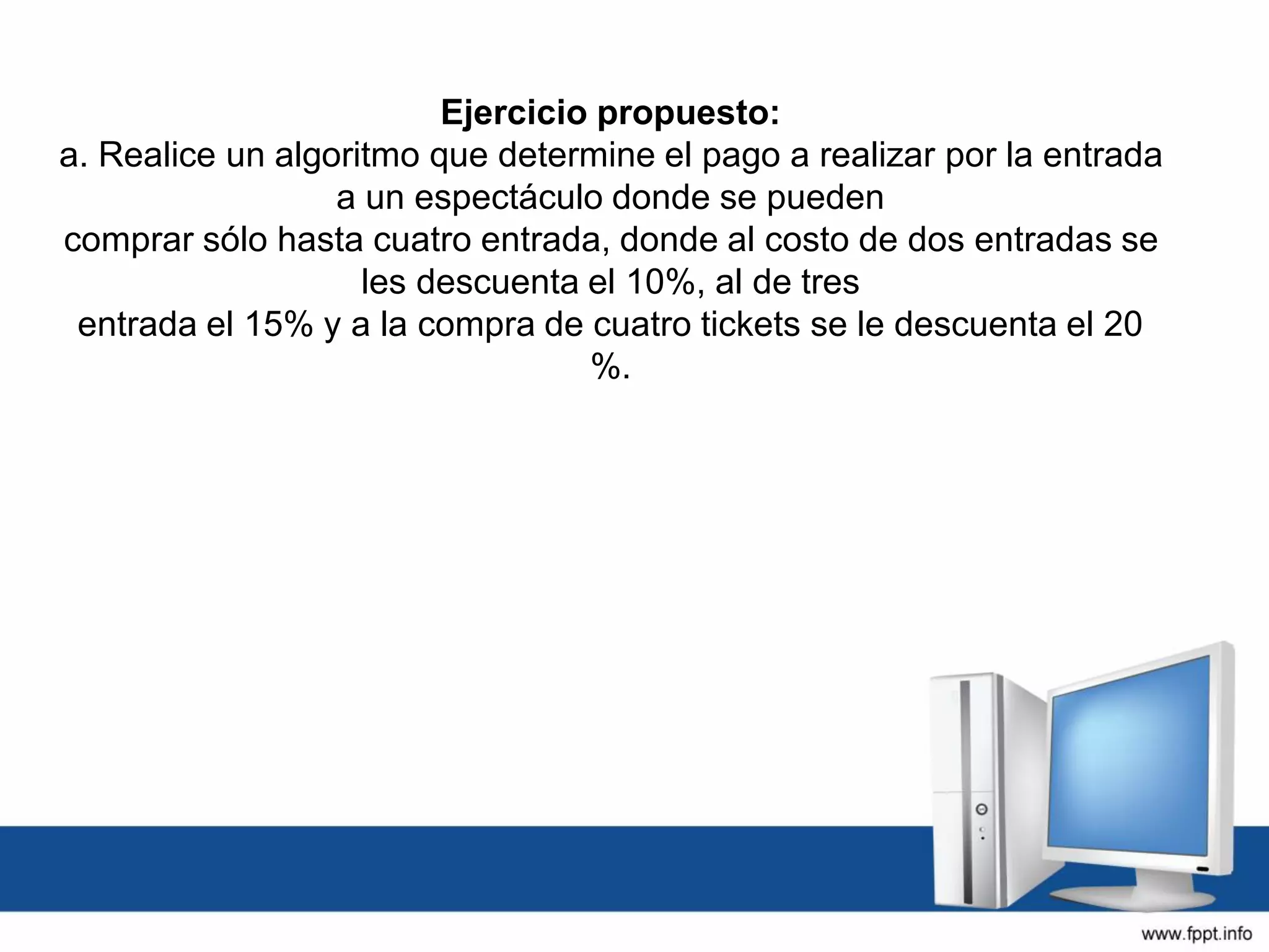 Ejercicio propuesto:
a. Realice un algoritmo que determine el pago a realizar por la entrada
a un espectáculo donde se pueden
comprar sólo hasta cuatro entrada, donde al costo de dos entradas se
les descuenta el 10%, al de tres
entrada el 15% y a la compra de cuatro tickets se le descuenta el 20
%.
 