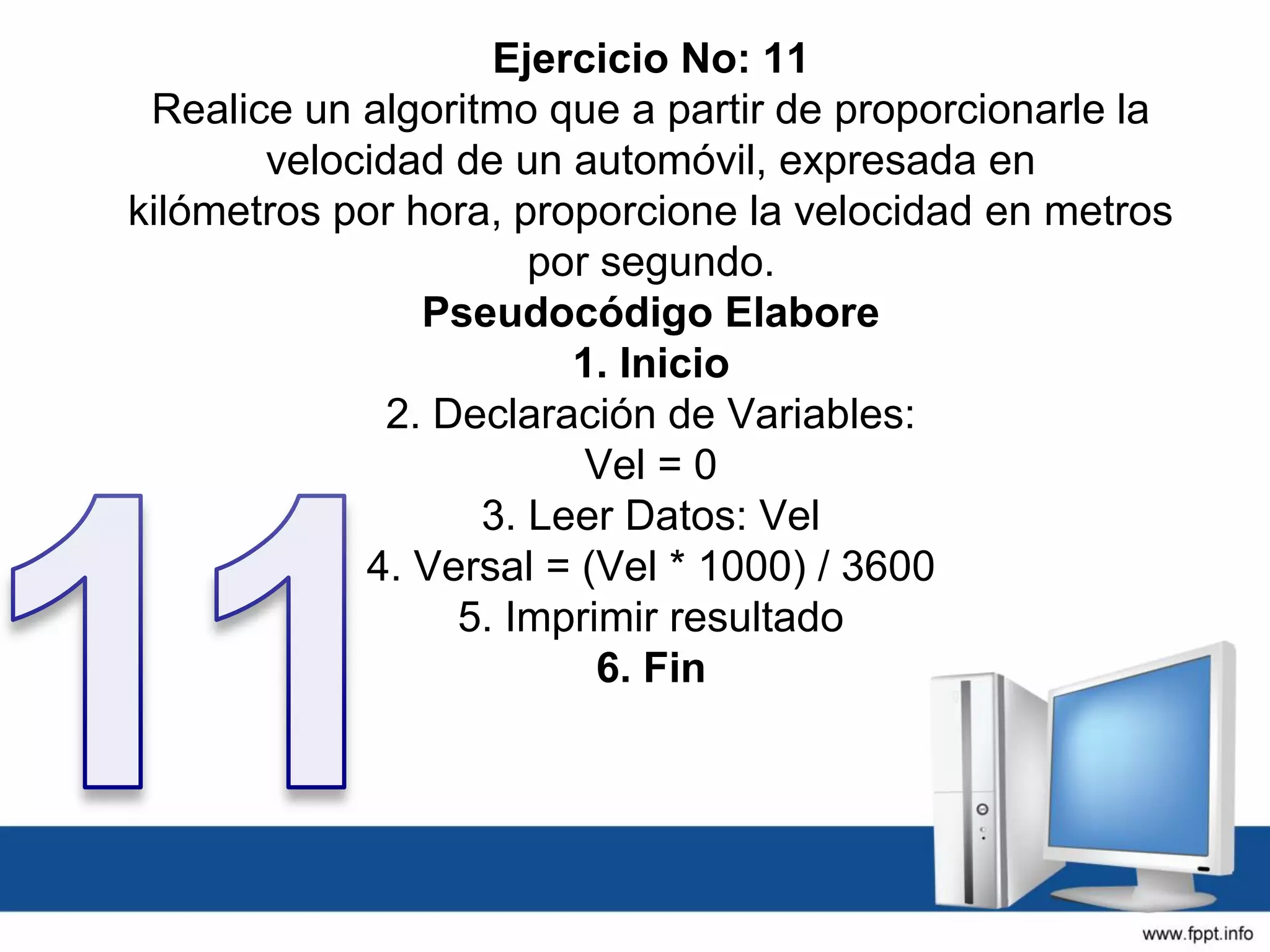 Ejercicio No: 11
Realice un algoritmo que a partir de proporcionarle la
velocidad de un automóvil, expresada en
kilómetros por hora, proporcione la velocidad en metros
por segundo.
Pseudocódigo Elabore
1. Inicio
2. Declaración de Variables:
Vel = 0
3. Leer Datos: Vel
4. Versal = (Vel * 1000) / 3600
5. Imprimir resultado
6. Fin
 