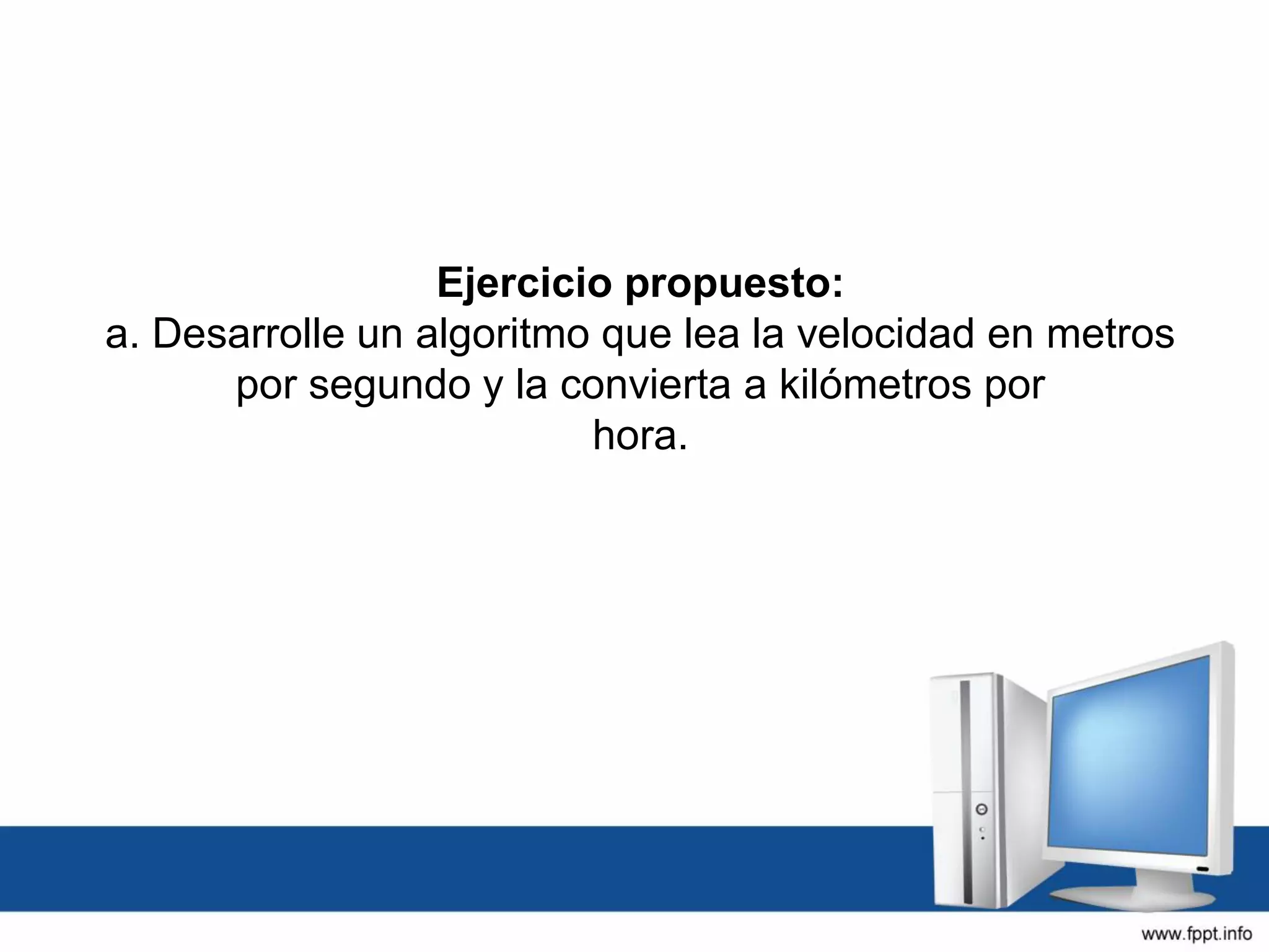 Ejercicio propuesto:
a. Desarrolle un algoritmo que lea la velocidad en metros
por segundo y la convierta a kilómetros por
hora.
 