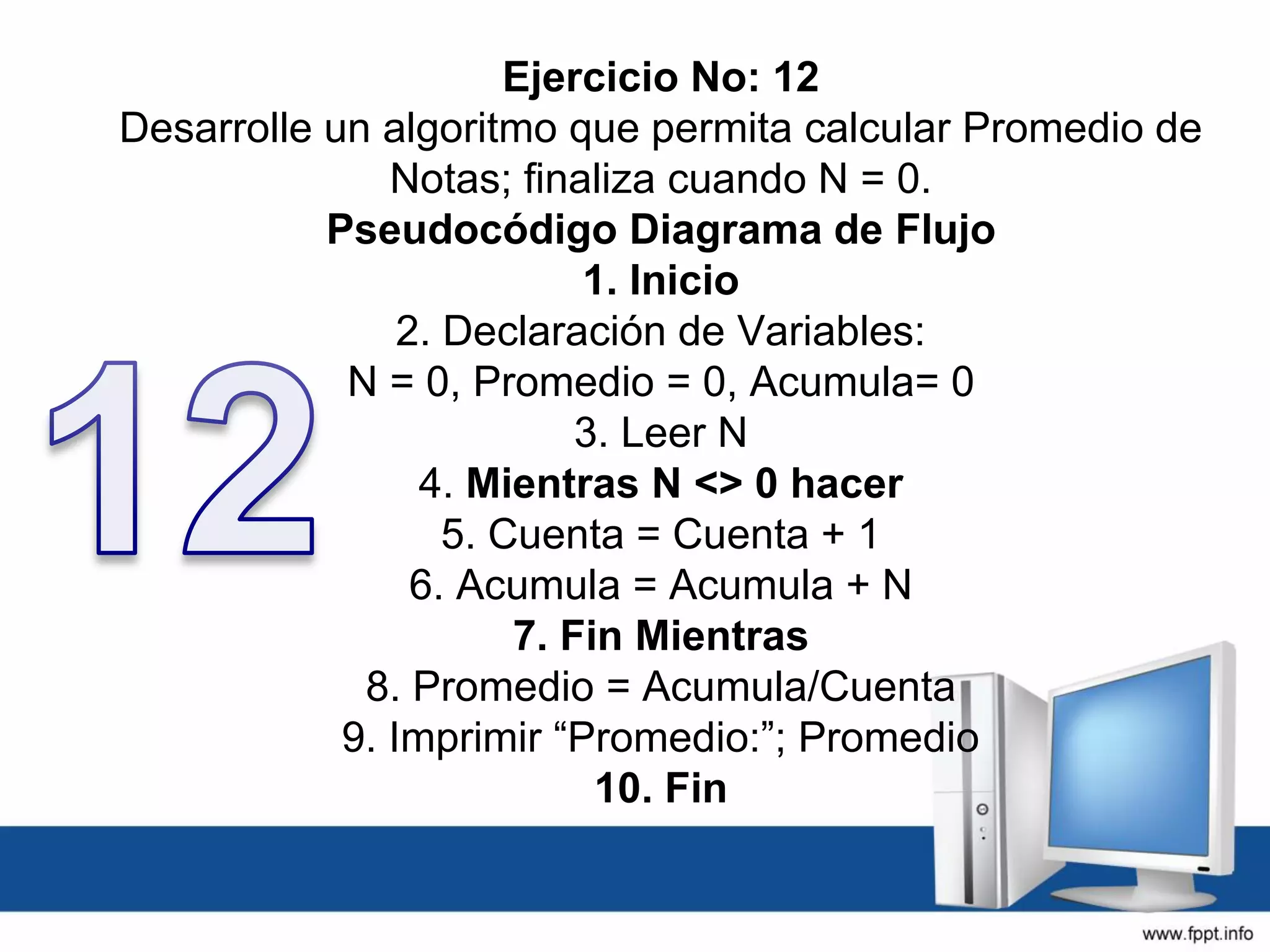 Ejercicio No: 12
Desarrolle un algoritmo que permita calcular Promedio de
Notas; finaliza cuando N = 0.
Pseudocódigo Diagrama de Flujo
1. Inicio
2. Declaración de Variables:
N = 0, Promedio = 0, Acumula= 0
3. Leer N
4. Mientras N <> 0 hacer
5. Cuenta = Cuenta + 1
6. Acumula = Acumula + N
7. Fin Mientras
8. Promedio = Acumula/Cuenta
9. Imprimir “Promedio:”; Promedio
10. Fin
 