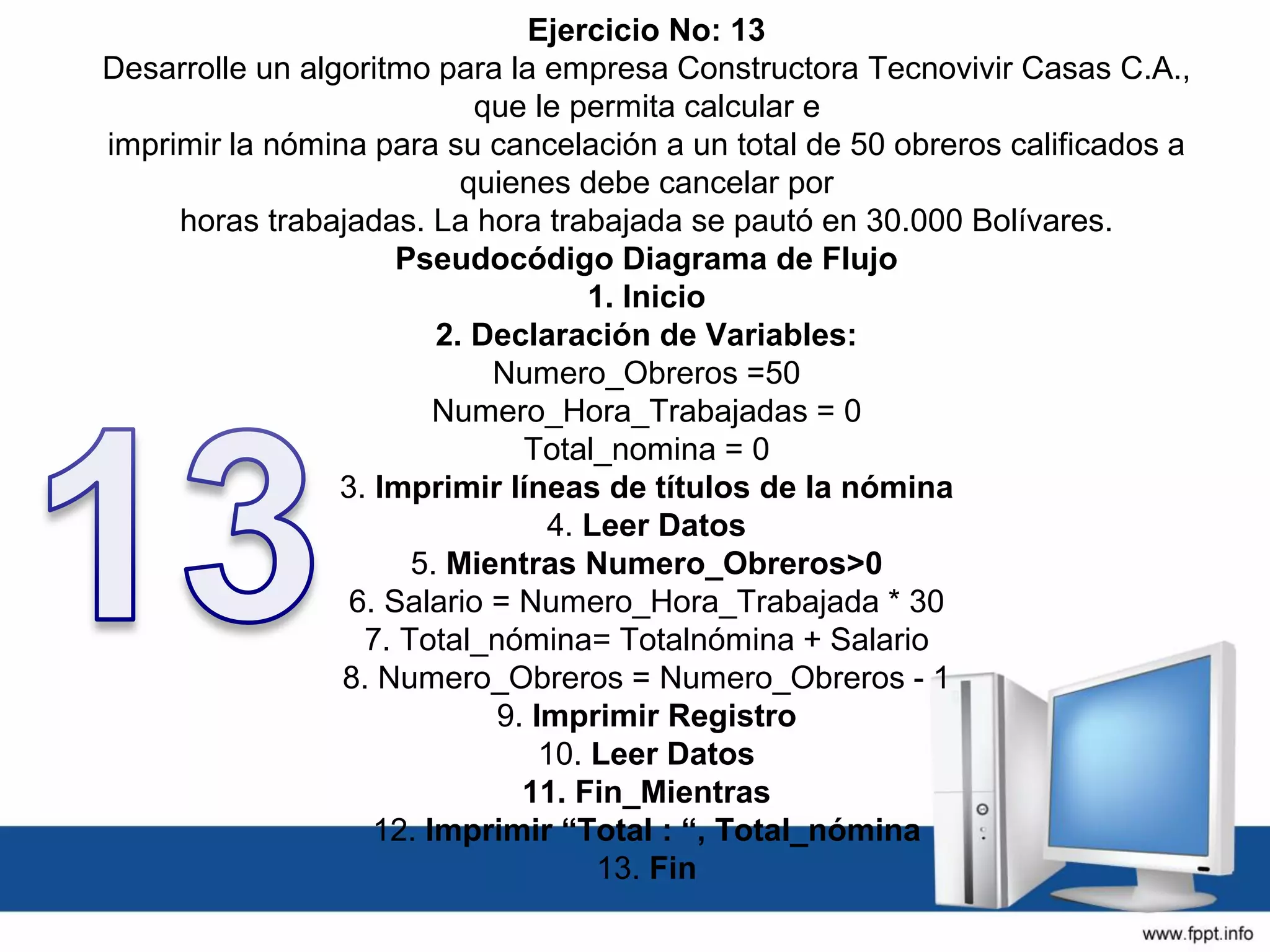 Ejercicio No: 13
Desarrolle un algoritmo para la empresa Constructora Tecnovivir Casas C.A.,
que le permita calcular e
imprimir la nómina para su cancelación a un total de 50 obreros calificados a
quienes debe cancelar por
horas trabajadas. La hora trabajada se pautó en 30.000 Bolívares.
Pseudocódigo Diagrama de Flujo
1. Inicio
2. Declaración de Variables:
Numero_Obreros =50
Numero_Hora_Trabajadas = 0
Total_nomina = 0
3. Imprimir líneas de títulos de la nómina
4. Leer Datos
5. Mientras Numero_Obreros>0
6. Salario = Numero_Hora_Trabajada * 30
7. Total_nómina= Totalnómina + Salario
8. Numero_Obreros = Numero_Obreros - 1
9. Imprimir Registro
10. Leer Datos
11. Fin_Mientras
12. Imprimir “Total : “, Total_nómina
13. Fin
 