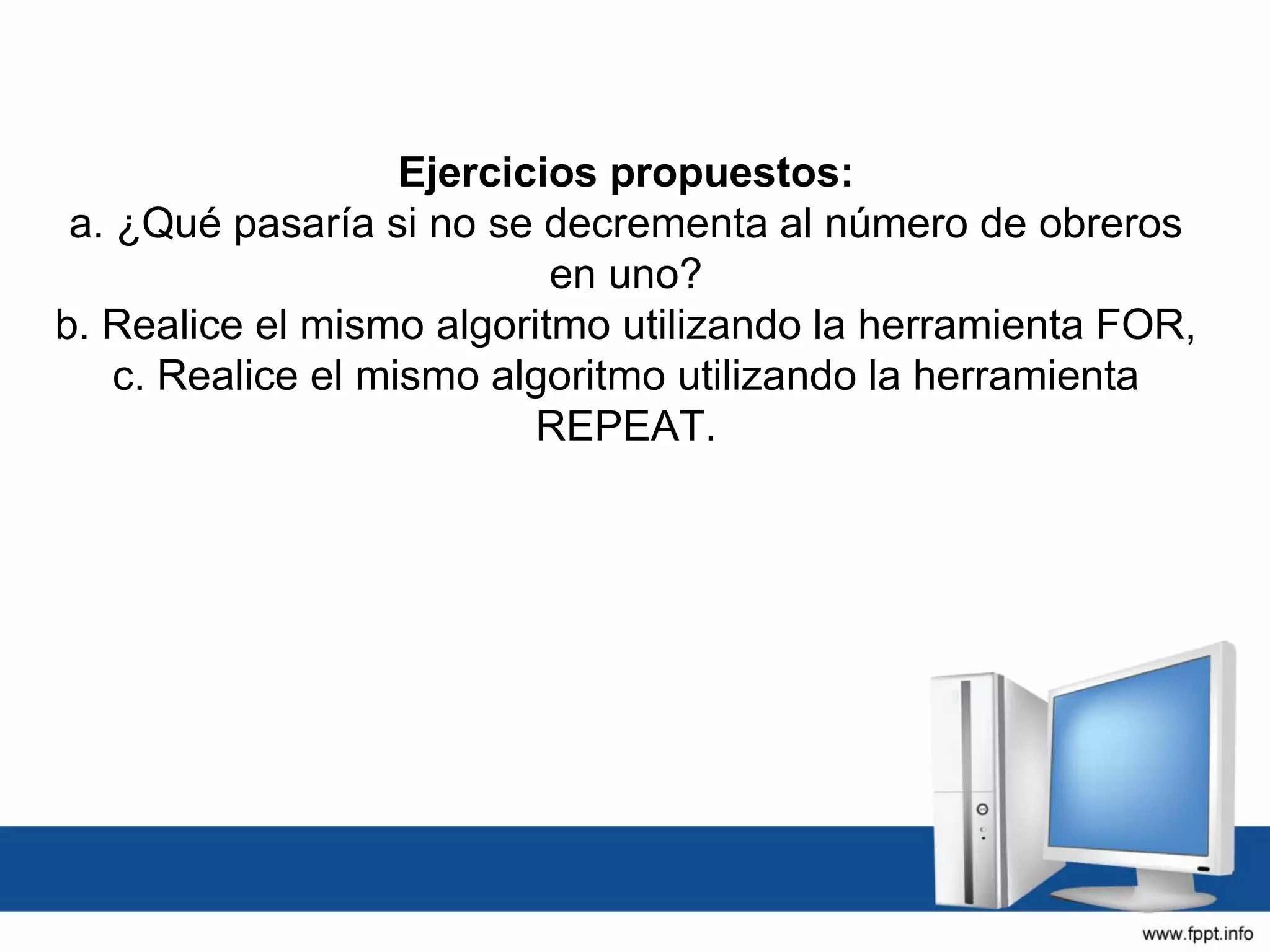 Ejercicios propuestos:
a. ¿Qué pasaría si no se decrementa al número de obreros
en uno?
b. Realice el mismo algoritmo utilizando la herramienta FOR,
c. Realice el mismo algoritmo utilizando la herramienta
REPEAT.
 