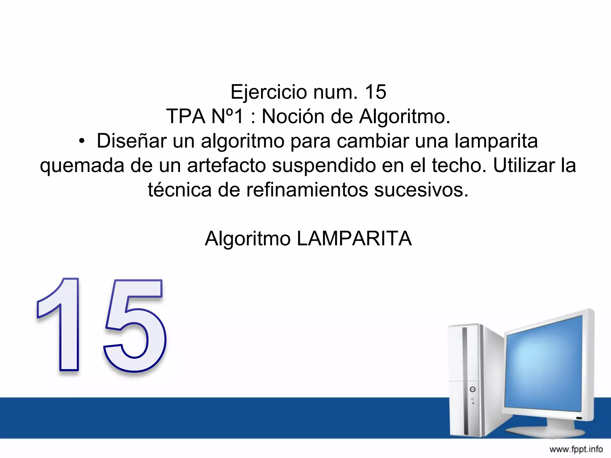 Ejercicio num. 15
TPA Nº1 : Noción de Algoritmo.
• Diseñar un algoritmo para cambiar una lamparita
quemada de un artefacto suspendido en el techo. Utilizar la
técnica de refinamientos sucesivos.
Algoritmo LAMPARITA
 