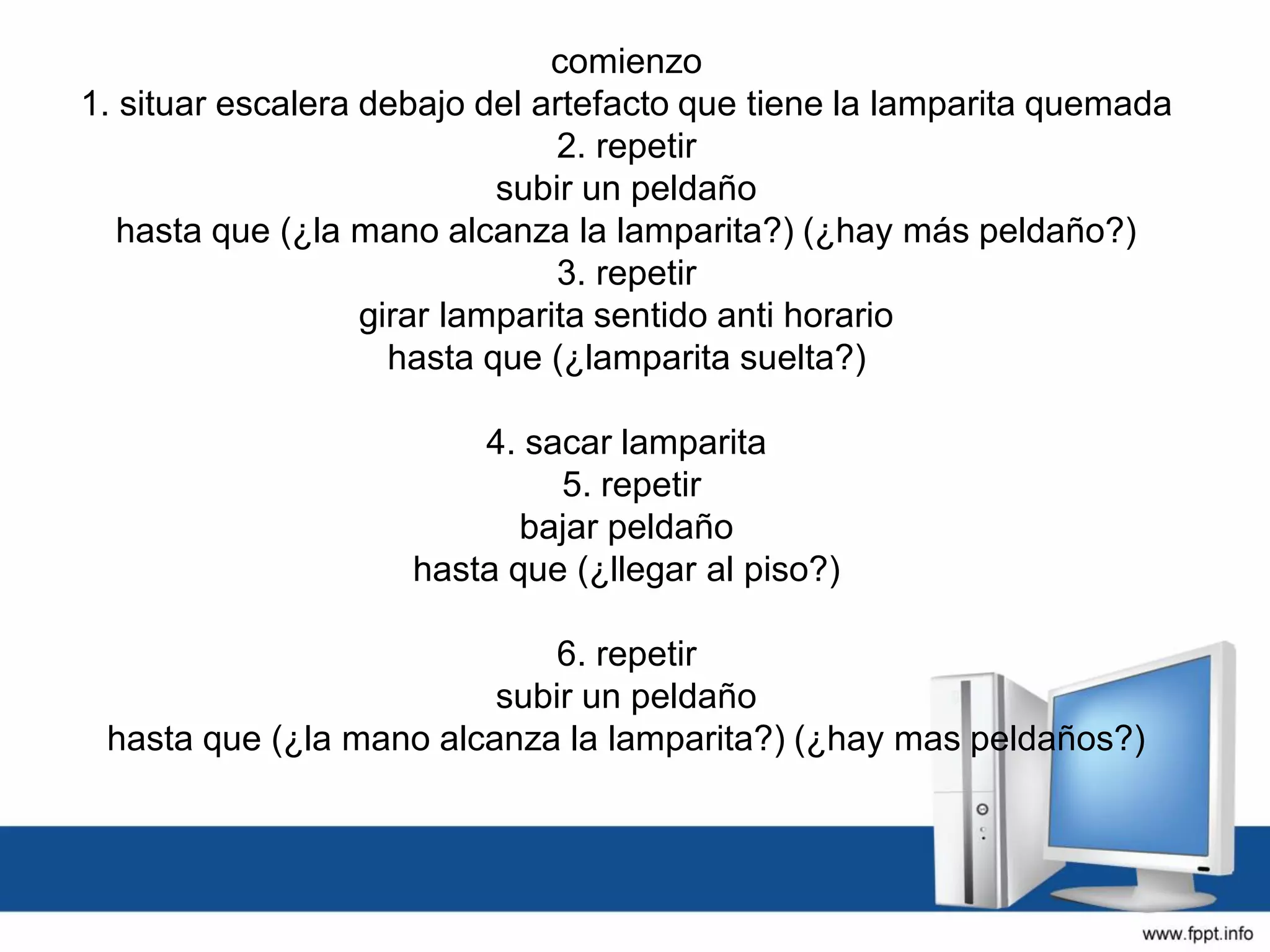 comienzo
1. situar escalera debajo del artefacto que tiene la lamparita quemada
2. repetir
subir un peldaño
hasta que (¿la mano alcanza la lamparita?) (¿hay más peldaño?)
3. repetir
girar lamparita sentido anti horario
hasta que (¿lamparita suelta?)
4. sacar lamparita
5. repetir
bajar peldaño
hasta que (¿llegar al piso?)
6. repetir
subir un peldaño
hasta que (¿la mano alcanza la lamparita?) (¿hay mas peldaños?)
 
