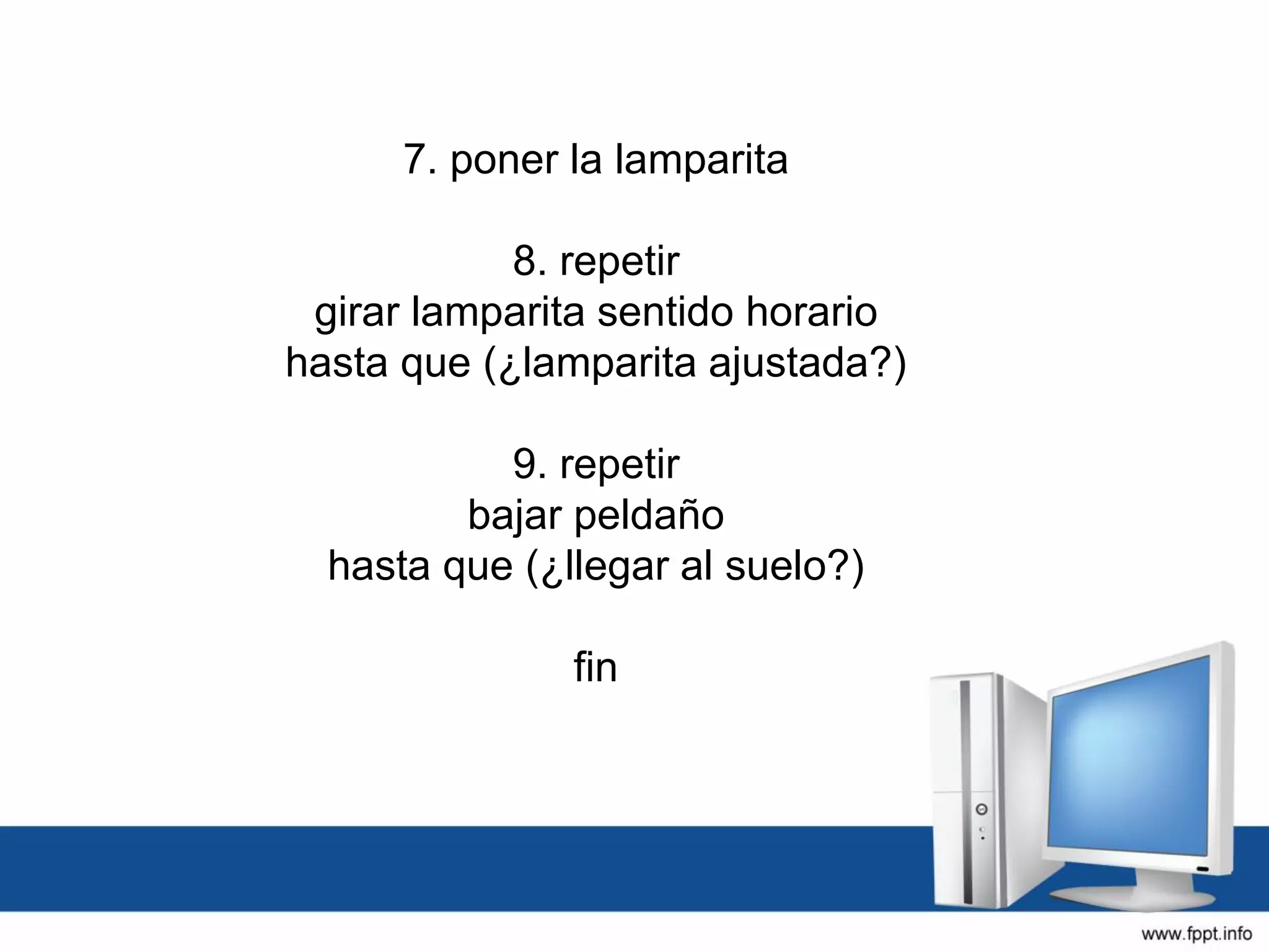 7. poner la lamparita
8. repetir
girar lamparita sentido horario
hasta que (¿lamparita ajustada?)
9. repetir
bajar peldaño
hasta que (¿llegar al suelo?)
fin
 